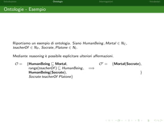 Introduzione Ontologie Interrogazioni Vocabolari 
Ontologie - Aermazioni 
Le aermazioni contenute in una ontologia sono di tre tipi: 
Constraints: impongono dei vincoli semantici sul dominio di conoscenza che si va a 
rappresentare. La notazione richiama quella insiemistica; 
HumanBeing v Mortal 
Property Assertions: impongono una relazione tra due elementi del dominio; 
Alice motherOf Bob 
Class Assertions: indicano l'appartenenza di un elemento ad un insieme. 
HumanBeing(Socrate) 
 