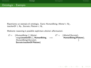 Introduzione Ontologie Interrogazioni Vocabolari 
Ontologie - Reasoning 
Con il termine reasoning si intende l'attivita di estrazione di conoscenza implicita in 
una ontologia. 
 
HumanBeing v Mortal; 
HumanBeing(Socrate) 
 
=) Mortal(Socrate) 
Le attivita di reasoning sono rese possibili dalle semantiche formali associate ai 
linguaggi di rappresentazione utilizzati. 
 