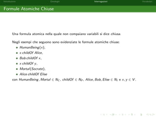 nito di asserzioni dei seguenti tipi: 
Sintassi Semantica 
Constraints C v D (8x)(x 2 C ! x 2 D) 
R v S (8x; y)([x; y] 2 R ! [x; y] 2 S) 
dom(R) v C (8x; y)([x; y] 2 R ! x 2 C) 
range(R) v C (8x; y)([x; y] 2 R ! y 2 C) 
Class Assertions C(a) a 2 C 
Property Assertions a P b (equivalente P(a; b)) [a; b] 2 P 
dove C;D 2 NC , R; S 2 NP e a; b 2 NI . 
 