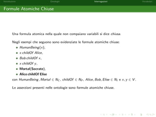 Introduzione Ontologie Interrogazioni Vocabolari 
Ontologie - Esempio 
Riportiamo un esempio di ontologia. Siano HumanBeing;Mortal 2 NC , 
teacherOf 2 NP, Socrate; Platone 2 NI . 
O = fHumanBeing v Mortal; 
range(teacherOf ) v HumanBeing; 
HumanBeing(Socrate); 
Socrate teacherOf Platoneg 
 