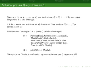 Introduzione Ontologie Interrogazioni Vocabolari 
Formule Atomiche Chiuse 
Una formula atomica nella quale non compaiano variabili si dice chiusa. 
Negli esempi che seguono sono evidenziate le formule atomiche chiuse: 
HumanBeing(x), 
x childOf Alice, 
Bob childOf x, 
x childOf y, 
Mortal(Socrate), 
Alice childOf Elise 
con HumanBeing;Mortal 2 NC , childOf 2 NP, Alice; Bob; Elise 2 NI e x; y 2 V. 
Le asserzioni presenti nelle ontologie sono formule atomiche chiuse. 
 