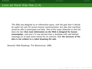 Introduzione Ontologie Interrogazioni Vocabolari 
World Wide Web Consortium 
Le tecnologie del Web Semantico rispondono ad un insieme di standard e protocolli 
promossi e mantenuti dal World Wide Web Consortium (in breve W3C, vedi 
http://www.w3.org). 
Il W3C e un consorzio di standardizzazione per il Web che conta 403 membri tra 
aziende e organizzazioni governative: CNR, Microsoft Corporation, Apple Inc., Intel 
Corporation, Facebook, Google Inc., . . . 
Altri standard sviluppati in seno al W3C sono: URL, HTTP, XML, HTML, CSS, 
SOAP, WSDL, Javascript. 
 