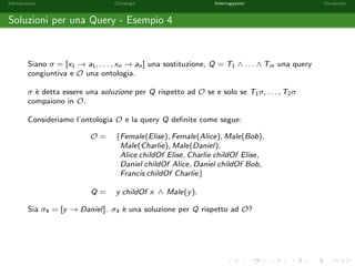 nita di formule atomiche T1 ^ : : : ^ Tn. 
Alcuni esempi di query congiuntive: 
Trova tutti gli individui maschi. 
Male(x) 
Chi sono gli individui con almeno un  