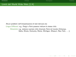 Introduzione Ontologie Interrogazioni Vocabolari 
Limiti del World Wide Web (1/4) 
The Web was designed as an information space, with the goal that it should 
be useful not only for human-human communication, but also that machines 
would be able to participate and help. One of the major obstacles to this has 
been the fact that most information on the Web is designed for human 
consumption, and even if it was derived from a database with well de 