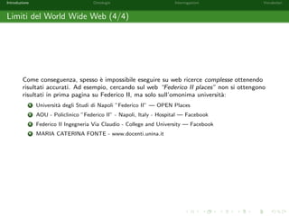 Introduzione Ontologie Interrogazioni Vocabolari 
Limiti del World Wide Web (2/4) 
Alcuni problemi nell'interpretazione di testi derivano da: 
Lingue Dierenti e.g. Parigi e Paris possono indicare la stessa citta. 
Omonimie e.g. esistono svariate citta chiamate Paris nel mondo (Arkansas, 
Idaho, Illinois, Kentucky, Maine, Michigan, Missouri, New York, . . . ); 
 