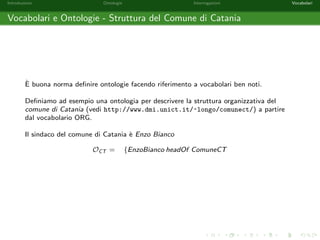 Introduzione Ontologie Interrogazioni Vocabolari 
Soluzioni per una Query - Esempio 3 
Siano  = [x1 ! a1; : : : ; xn ! an] una sostituzione, Q = T1 ^ : : : ^ Tm una query 
congiuntiva e O una ontologia. 
 e detta essere una soluzione per Q rispetto ad O se e solo se T1; : : : ;T2 
compaiono in O. 
Consideriamo l'ontologia O e la query Q (Chi sono gli individui con almeno un  