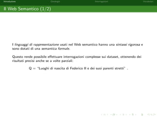 Introduzione Ontologie Interrogazioni Vocabolari 
Limiti del World Wide Web (4/4) 
Come conseguenza, spesso e impossibile eseguire su web ricerce complesse ottenendo 
risultati accurati. Ad esempio, cercando sul web Federico II places non si ottengono 
risultati in prima pagina su Federico II, ma solo sull'omonima universita: 
1 Universita degli Studi di Napoli Federico II | OPEN Places 
2 AOU - Policlinico Federico II - Napoli, Italy - Hospital | Facebook 
3 Federico II Ingegneria Via Claudio - College and University | Facebook 
4 MARIA CATERINA FONTE - www.docenti.unina.it 
 