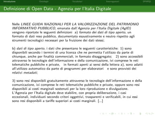 Introduzione Ontologie Vocabolari Interrogazioni SPARQL
Deﬁnizione di Open Data - Agenzia per l’Italia Digitale
Nelle LINEE GUIDA NAZIONALI PER LA VALORIZZAZIONE DEL PATRIMONIO
INFORMATIVO PUBBLICO, emanate dall’Agenzia per l’Italia Digitale (AgID)
vengono riportate le seguenti deﬁnizioni a) formato dei dati di tipo aperto, un
formato di dati reso pubblico, documentato esaustivamente e neutro rispetto agli
strumenti tecnologici necessari per la fruizione dei dati stessi;
b) dati di tipo aperto, i dati che presentano le seguenti caratteristiche: 1) sono
disponibili secondo i termini di una licenza che ne permetta l’utilizzo da parte di
chiunque, anche per ﬁnalit`a commerciali, in formato disaggregato; 2) sono accessibili
attraverso le tecnologie dell’informazione e della comunicazione, ivi comprese le reti
telematiche pubbliche e private, in formati aperti ai sensi della lettera a), sono adatti
all’utilizzo automatico da parte di programmi per elaboratori e sono provvisti dei
relativi metadati;
3) sono resi disponibili gratuitamente attraverso le tecnologie dell’informazione e della
comunicazione, ivi comprese le reti telematiche pubbliche e private, oppure sono resi
disponibili ai costi marginali sostenuti per la loro riproduzione e divulgazione.
L’Agenzia per l’Italia digitale deve stabilire, con propria deliberazione, i casi
eccezionali, individuati secondo criteri oggettivi, trasparenti e veriﬁcabili, in cui essi
sono resi disponibili a tariﬀe superiori ai costi marginali. [...]
 