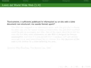 Introduzione Ontologie Vocabolari Interrogazioni SPARQL
Limiti del World Wide Web (1/4)
Tecnicamente, `e suﬃciente pubblicare le informazioni su un sito web o come
documenti non strutturati, ma usando formati aperti?
The Web was designed as an information space, with the goal that it should
be useful not only for human-human communication, but also that machines
would be able to participate and help. One of the major obstacles to this has
been the fact that most information on the Web is designed for human
consumption, and even if it was derived from a database with well deﬁned
meanings (in at least some terms) for its columns, that the structure of the
data is not evident to a robot browsing the web.
Semantic Web Roadmap, Tim Berners-Lee, 1998.
 