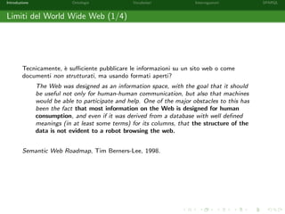 Introduzione Ontologie Vocabolari Interrogazioni SPARQL
Limiti del World Wide Web (1/4)
Tecnicamente, `e suﬃciente pubblicare le informazioni su un sito web o come
documenti non strutturati, ma usando formati aperti?
The Web was designed as an information space, with the goal that it should
be useful not only for human-human communication, but also that machines
would be able to participate and help. One of the major obstacles to this has
been the fact that most information on the Web is designed for human
consumption, and even if it was derived from a database with well deﬁned
meanings (in at least some terms) for its columns, that the structure of the
data is not evident to a robot browsing the web.
Semantic Web Roadmap, Tim Berners-Lee, 1998.
 