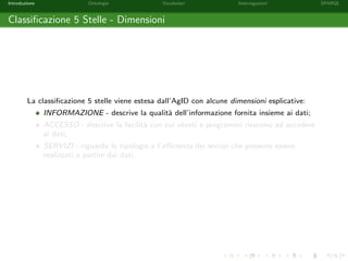 Introduzione Ontologie Vocabolari Interrogazioni SPARQL
Classiﬁcazione 5 Stelle - Dimensioni
La classiﬁcazione 5 stelle viene estesa dall’AgID con alcune dimensioni esplicative:
INFORMAZIONE - descrive la qualit`a dell’informazione fornita insieme ai dati;
ACCESSO - descrive la facilit`a con cui utenti e programmi riescono ad accedere
ai dati;
SERVIZI - riguarda le tipologie e l’eﬃcienza dei servizi che possono essere
realizzati a partire dai dati.
 