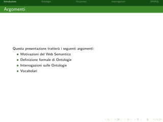 Introduzione Ontologie Vocabolari Interrogazioni SPARQL
Argomenti
Questa presentazione tratter`a i seguenti argomenti:
Motivazioni del Web Semantico
Deﬁnizione formale di Ontologie
Interrogazioni sulle Ontologie
Vocabolari
 