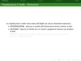 Introduzione Ontologie Vocabolari Interrogazioni SPARQL
Classiﬁcazione 5 Stelle - Dimensioni
La classiﬁcazione 5 stelle viene estesa dall’AgID con alcune dimensioni esplicative:
INFORMAZIONE - descrive la qualit`a dell’informazione fornita insieme ai dati;
ACCESSO - descrive la facilit`a con cui utenti e programmi riescono ad accedere
ai dati;
SERVIZI - riguarda le tipologie e l’eﬃcienza dei servizi che possono essere
realizzati a partire dai dati.
 