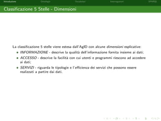 Introduzione Ontologie Vocabolari Interrogazioni SPARQL
Classiﬁcazione 5 Stelle - Dimensioni
La classiﬁcazione 5 stelle viene estesa dall’AgID con alcune dimensioni esplicative:
INFORMAZIONE - descrive la qualit`a dell’informazione fornita insieme ai dati;
ACCESSO - descrive la facilit`a con cui utenti e programmi riescono ad accedere
ai dati;
SERVIZI - riguarda le tipologie e l’eﬃcienza dei servizi che possono essere
realizzati a partire dai dati.
 