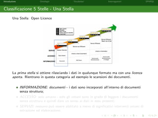 Introduzione Ontologie Vocabolari Interrogazioni SPARQL
Classiﬁcazione 5 Stelle - Una Stella
Una Stella: Open Licence
La prima stella si ottiene rilasciando i dati in qualunque formato ma con una licenza
aperta. Rientrano in questa categoria ad esempio le scansioni dei documenti.
INFORMAZIONE: documenti - i dati sono incorporati all’interno di documenti
senza struttura;
ACCESSO: solo umano - solo gli umani sono in grado di leggere i documenti
senza struttura e quindi dare un senso ai dati in esso presenti;
SERVIZI: nessuno pu`o essere abilitato a meno di signiﬁcativi interventi umani di
estrazione ed elaborazione;
 