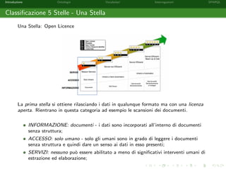 Introduzione Ontologie Vocabolari Interrogazioni SPARQL
Classiﬁcazione 5 Stelle - Una Stella
Una Stella: Open Licence
La prima stella si ottiene rilasciando i dati in qualunque formato ma con una licenza
aperta. Rientrano in questa categoria ad esempio le scansioni dei documenti.
INFORMAZIONE: documenti - i dati sono incorporati all’interno di documenti
senza struttura;
ACCESSO: solo umano - solo gli umani sono in grado di leggere i documenti
senza struttura e quindi dare un senso ai dati in esso presenti;
SERVIZI: nessuno pu`o essere abilitato a meno di signiﬁcativi interventi umani di
estrazione ed elaborazione;
 
