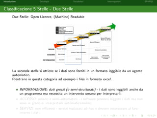 Introduzione Ontologie Vocabolari Interrogazioni SPARQL
Classiﬁcazione 5 Stelle - Due Stelle
Due Stelle: Open Licence, (Machine) Readable
La seconda stella si ottiene se i dati sono forniti in un formato leggibile da un agente
automatico.
Rientrano in questa categoria ad esempio i ﬁles in formato excel.
INFORMAZIONE: dati grezzi (o semi-strutturati) - i dati sono leggibili anche da
un programma ma necessita un intervento umano per interpretarli;
ACCESSO: umano e semi-automatico - i software possono leggere i dati ma non
sono in grado di interpretarli automaticamente;
SERVIZI: non eﬃcienti - servizi realizzati ad-hoc e devono incorporare al loro
interno i dati;
 