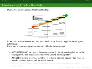 Introduzione Ontologie Vocabolari Interrogazioni SPARQL
Classiﬁcazione 5 Stelle - Due Stelle
Due Stelle: Open Licence, (Machine) Readable
La seconda stella si ottiene se i dati sono forniti in un formato leggibile da un agente
automatico.
Rientrano in questa categoria ad esempio i ﬁles in formato excel.
INFORMAZIONE: dati grezzi (o semi-strutturati) - i dati sono leggibili anche da
un programma ma necessita un intervento umano per interpretarli;
ACCESSO: umano e semi-automatico - i software possono leggere i dati ma non
sono in grado di interpretarli automaticamente;
SERVIZI: non eﬃcienti - servizi realizzati ad-hoc e devono incorporare al loro
interno i dati;
 