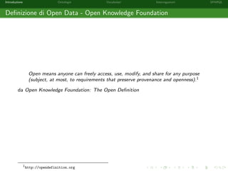 Introduzione Ontologie Vocabolari Interrogazioni SPARQL
Deﬁnizione di Open Data - Open Knowledge Foundation
Open means anyone can freely access, use, modify, and share for any purpose
(subject, at most, to requirements that preserve provenance and openness).1
da Open Knowledge Foundation: The Open Deﬁnition
1
http://opendefinition.org
 