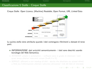 Introduzione Ontologie Vocabolari Interrogazioni SPARQL
Classiﬁcazione 5 Stelle - Cinque Stelle
Cinque Stelle: Open Licence, (Machine) Readable, Open Format, URI, Linked Data
La quinta stella viene attribuita quando i dati contengono riferimenti a dataset di terze
parti.
INFORMAZIONE: dati arricchiti semanticamente - i dati sono descritti usando
tecnologie del Web Semantico;
ACCESSO: umano e automatico - i software sono in grado di elaborare i dati
quasi senza ulteriori interventi umani (livelli 4 e 5);
SERVIZI: eﬃcienti e con mashup di dati - servizi che sfruttano sia accessi diretti
a Web sia l’informazione ulteriore catturata attraverso i link dei dati di interesse.
 