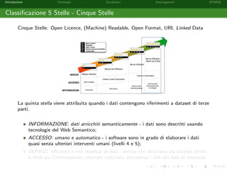 Introduzione Ontologie Vocabolari Interrogazioni SPARQL
Classiﬁcazione 5 Stelle - Cinque Stelle
Cinque Stelle: Open Licence, (Machine) Readable, Open Format, URI, Linked Data
La quinta stella viene attribuita quando i dati contengono riferimenti a dataset di terze
parti.
INFORMAZIONE: dati arricchiti semanticamente - i dati sono descritti usando
tecnologie del Web Semantico;
ACCESSO: umano e automatico - i software sono in grado di elaborare i dati
quasi senza ulteriori interventi umani (livelli 4 e 5);
SERVIZI: eﬃcienti e con mashup di dati - servizi che sfruttano sia accessi diretti
a Web sia l’informazione ulteriore catturata attraverso i link dei dati di interesse.
 