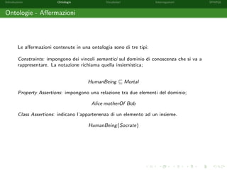 Introduzione Ontologie Vocabolari Interrogazioni SPARQL
Ontologie - Aﬀermazioni
Le aﬀermazioni contenute in una ontologia sono di tre tipi:
Constraints: impongono dei vincoli semantici sul dominio di conoscenza che si va a
rappresentare. La notazione richiama quella insiemistica;
HumanBeing Mortal
Property Assertions: impongono una relazione tra due elementi del dominio;
Alice motherOf Bob
Class Assertions: indicano l’appartenenza di un elemento ad un insieme.
HumanBeing(Socrate)
 