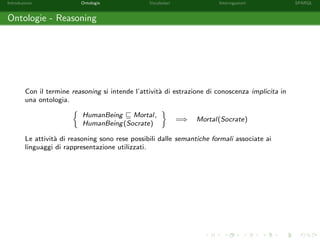 Introduzione Ontologie Vocabolari Interrogazioni SPARQL
Ontologie - Reasoning
Con il termine reasoning si intende l’attivit`a di estrazione di conoscenza implicita in
una ontologia.
HumanBeing Mortal,
HumanBeing(Socrate)
=⇒ Mortal(Socrate)
Le attivit`a di reasoning sono rese possibili dalle semantiche formali associate ai
linguaggi di rappresentazione utilizzati.
 