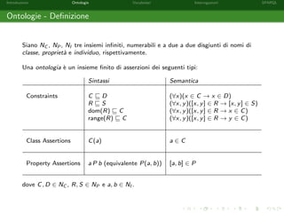 Introduzione Ontologie Vocabolari Interrogazioni SPARQL
Ontologie - Deﬁnizione
Siano NC , NP , NI tre insiemi inﬁniti, numerabili e a due a due disgiunti di nomi di
classe, propriet`a e individuo, rispettivamente.
Una ontologia `e un insieme ﬁnito di asserzioni dei seguenti tipi:
Sintassi Semantica
Constraints C D (∀x)(x ∈ C → x ∈ D)
R S (∀x, y)([x, y] ∈ R → [x, y] ∈ S)
dom(R) C (∀x, y)([x, y] ∈ R → x ∈ C)
range(R) C (∀x, y)([x, y] ∈ R → y ∈ C)
Class Assertions C(a) a ∈ C
Property Assertions a P b (equivalente P(a, b)) [a, b] ∈ P
dove C, D ∈ NC , R, S ∈ NP e a, b ∈ NI .
 
