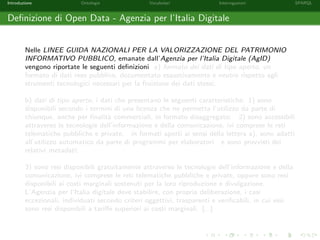 Introduzione Ontologie Vocabolari Interrogazioni SPARQL
Deﬁnizione di Open Data - Agenzia per l’Italia Digitale
Nelle LINEE GUIDA NAZIONALI PER LA VALORIZZAZIONE DEL PATRIMONIO
INFORMATIVO PUBBLICO, emanate dall’Agenzia per l’Italia Digitale (AgID)
vengono riportate le seguenti deﬁnizioni a) formato dei dati di tipo aperto, un
formato di dati reso pubblico, documentato esaustivamente e neutro rispetto agli
strumenti tecnologici necessari per la fruizione dei dati stessi;
b) dati di tipo aperto, i dati che presentano le seguenti caratteristiche: 1) sono
disponibili secondo i termini di una licenza che ne permetta l’utilizzo da parte di
chiunque, anche per ﬁnalit`a commerciali, in formato disaggregato; 2) sono accessibili
attraverso le tecnologie dell’informazione e della comunicazione, ivi comprese le reti
telematiche pubbliche e private, in formati aperti ai sensi della lettera a), sono adatti
all’utilizzo automatico da parte di programmi per elaboratori e sono provvisti dei
relativi metadati;
3) sono resi disponibili gratuitamente attraverso le tecnologie dell’informazione e della
comunicazione, ivi comprese le reti telematiche pubbliche e private, oppure sono resi
disponibili ai costi marginali sostenuti per la loro riproduzione e divulgazione.
L’Agenzia per l’Italia digitale deve stabilire, con propria deliberazione, i casi
eccezionali, individuati secondo criteri oggettivi, trasparenti e veriﬁcabili, in cui essi
sono resi disponibili a tariﬀe superiori ai costi marginali. [...]
 
