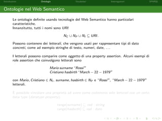 Introduzione Ontologie Vocabolari Interrogazioni SPARQL
Ontologie nel Web Semantico
Le ontologie deﬁnite usando tecnologie del Web Semantico hanno particolari
caratteristiche.
Innanzitutto, tutti i nomi sono URI:
NC ∪ NP ∪ NI ⊆ URI.
Possono contenere dei letterali, che vengono usati per rappresentare tipi di dato
concreti, come ad esempio stringhe di testo, numeri, date, . . .
I letterali possono comparire come oggetto di una property assertion. Alcuni esempi di
role assertion che coinvolgono letterali sono
Mario surname “Rossi
Cristiano hasbirth “March − 22 − 1979
con Mario, Cristiano ∈ NI , surname, hasbirth ∈ NP e “Rossi , “March − 22 − 1979
letterali.
`E possibile vincolare una propriet`a ad avere come codominio solo letterali con un certo
data type (datatype property).
range(surname) xsd : string
range(hasbirth) xsd : date
 