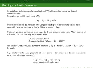 Introduzione Ontologie Vocabolari Interrogazioni SPARQL
Ontologie nel Web Semantico
Le ontologie deﬁnite usando tecnologie del Web Semantico hanno particolari
caratteristiche.
Innanzitutto, tutti i nomi sono URI:
NC ∪ NP ∪ NI ⊆ URI.
Possono contenere dei letterali, che vengono usati per rappresentare tipi di dato
concreti, come ad esempio stringhe di testo, numeri, date, . . .
I letterali possono comparire come oggetto di una property assertion. Alcuni esempi di
role assertion che coinvolgono letterali sono
Mario surname “Rossi
Cristiano hasbirth “March − 22 − 1979
con Mario, Cristiano ∈ NI , surname, hasbirth ∈ NP e “Rossi , “March − 22 − 1979
letterali.
`E possibile vincolare una propriet`a ad avere come codominio solo letterali con un certo
data type (datatype property).
range(surname) xsd : string
range(hasbirth) xsd : date
 