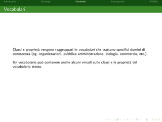 Introduzione Ontologie Vocabolari Interrogazioni SPARQL
Vocabolari
Classi e propriet`a vengono raggruppati in vocabolari che trattano speciﬁci domini di
conoscenza (eg. organizzazioni, pubblica amministrazione, biologia, commercio, etc.).
Un vocabolario pu`o contenere anche alcuni vincoli sulle classi e le propriet`a del
vocabolario stesso.
 