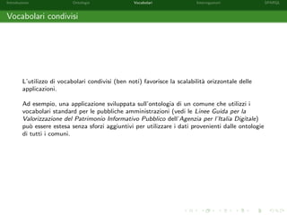 Introduzione Ontologie Vocabolari Interrogazioni SPARQL
Vocabolari condivisi
L’utilizzo di vocabolari condivisi (ben noti) favorisce la scalabilit`a orizzontale delle
applicazioni.
Ad esempio, una applicazione sviluppata sull’ontologia di un comune che utilizzi i
vocabolari standard per le pubbliche amministrazioni (vedi le Linee Guida per la
Valorizzazione del Patrimonio Informativo Pubblico dell’Agenzia per l’Italia Digitale)
pu`o essere estesa senza sforzi aggiuntivi per utilizzare i dati provenienti dalle ontologie
di tutti i comuni.
 