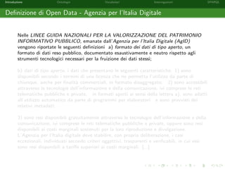 Introduzione Ontologie Vocabolari Interrogazioni SPARQL
Deﬁnizione di Open Data - Agenzia per l’Italia Digitale
Nelle LINEE GUIDA NAZIONALI PER LA VALORIZZAZIONE DEL PATRIMONIO
INFORMATIVO PUBBLICO, emanate dall’Agenzia per l’Italia Digitale (AgID)
vengono riportate le seguenti deﬁnizioni a) formato dei dati di tipo aperto, un
formato di dati reso pubblico, documentato esaustivamente e neutro rispetto agli
strumenti tecnologici necessari per la fruizione dei dati stessi;
b) dati di tipo aperto, i dati che presentano le seguenti caratteristiche: 1) sono
disponibili secondo i termini di una licenza che ne permetta l’utilizzo da parte di
chiunque, anche per ﬁnalit`a commerciali, in formato disaggregato; 2) sono accessibili
attraverso le tecnologie dell’informazione e della comunicazione, ivi comprese le reti
telematiche pubbliche e private, in formati aperti ai sensi della lettera a), sono adatti
all’utilizzo automatico da parte di programmi per elaboratori e sono provvisti dei
relativi metadati;
3) sono resi disponibili gratuitamente attraverso le tecnologie dell’informazione e della
comunicazione, ivi comprese le reti telematiche pubbliche e private, oppure sono resi
disponibili ai costi marginali sostenuti per la loro riproduzione e divulgazione.
L’Agenzia per l’Italia digitale deve stabilire, con propria deliberazione, i casi
eccezionali, individuati secondo criteri oggettivi, trasparenti e veriﬁcabili, in cui essi
sono resi disponibili a tariﬀe superiori ai costi marginali. [...]
 