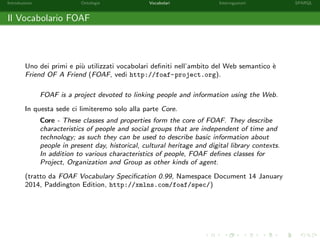 Introduzione Ontologie Vocabolari Interrogazioni SPARQL
Il Vocabolario FOAF
Uno dei primi e pi`u utilizzati vocabolari deﬁniti nell’ambito del Web semantico `e
Friend OF A Friend (FOAF, vedi http://foaf-project.org).
FOAF is a project devoted to linking people and information using the Web.
In questa sede ci limiteremo solo alla parte Core.
Core - These classes and properties form the core of FOAF. They describe
characteristics of people and social groups that are independent of time and
technology; as such they can be used to describe basic information about
people in present day, historical, cultural heritage and digital library contexts.
In addition to various characteristics of people, FOAF deﬁnes classes for
Project, Organization and Group as other kinds of agent.
(tratto da FOAF Vocabulary Speciﬁcation 0.99, Namespace Document 14 January
2014, Paddington Edition, http://xmlns.com/foaf/spec/)
 