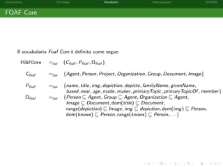 Introduzione Ontologie Vocabolari Interrogazioni SPARQL
FOAF Core
Il vocabolario Foaf Core `e deﬁnito come segue:
FOAFCore =Def (Cfoaf , Pfoaf , Ωfoaf )
Cfoaf =Def {Agent, Person, Project, Organization, Group, Document, Image}
Pfoaf =Def {name, title, img, depiction, depicts, familyName, givenName,
based near, age, made, maker, primaryTopic, primaryTopicOf , member}
Ωfoaf =Def {Person Agent, Group Agent, Organization Agent,
Image Document, dom(title) Document,
range(depiction) Image, img depiction, dom(img) Person,
dom(knows) Person, range(knows) Person, . . .}
 