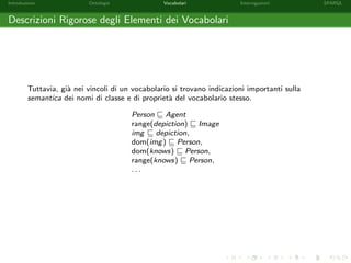 Introduzione Ontologie Vocabolari Interrogazioni SPARQL
Descrizioni Rigorose degli Elementi dei Vocabolari
Tuttavia, gi`a nei vincoli di un vocabolario si trovano indicazioni importanti sulla
semantica dei nomi di classe e di propriet`a del vocabolario stesso.
Person Agent
range(depiction) Image
img depiction,
dom(img) Person,
dom(knows) Person,
range(knows) Person,
. . .
 