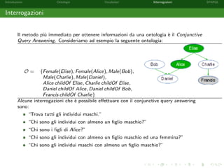 Introduzione Ontologie Vocabolari Interrogazioni SPARQL
Interrogazioni
Il metodo pi`u immediato per ottenere informazioni da una ontologia `e il Conjunctive
Query Answering. Consideriamo ad esempio la seguente ontologia:
O = {Female(Elise), Female(Alice), Male(Bob),
Male(Charlie), Male(Daniel),
Alice childOf Elise, Charlie childOf Elise,
Daniel childOf Alice, Daniel childOf Bob,
Francis childOf Charlie}
Alcune interrogazioni che `e possibile eﬀettuare con il conjunctive query answering
sono:
“Trova tutti gli individui maschi.”
“Chi sono gli individui con almeno un ﬁglio maschio?”
“Chi sono i ﬁgli di Alice?”
“Chi sono gli individui con almeno un ﬁglio maschio ed una femmina?”
“Chi sono gli individui maschi con almeno un ﬁglio maschio?”
 