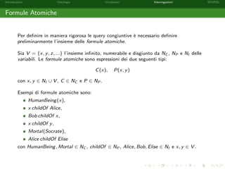 Introduzione Ontologie Vocabolari Interrogazioni SPARQL
Formule Atomiche
Per deﬁnire in maniera rigorosa le query congiuntive `e necessario deﬁnire
preliminarmente l’insieme delle formule atomiche.
Sia V = {x, y, z, ...} l’insieme inﬁnito, numerabile e disgiunto da NC , NP e NI delle
variabili. Le formule atomiche sono espressioni dei due seguenti tipi:
C(x), P(x, y)
con x, y ∈ NI ∪ V , C ∈ NC e P ∈ NP .
Esempi di formule atomiche sono:
HumanBeing(x),
x childOf Alice,
Bob childOf x,
x childOf y,
Mortal(Socrate),
Alice childOf Elise
con HumanBeing, Mortal ∈ NC , childOf ∈ NP , Alice, Bob, Elise ∈ NI e x, y ∈ V .
 