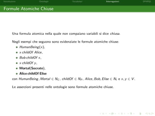 Introduzione Ontologie Vocabolari Interrogazioni SPARQL
Formule Atomiche Chiuse
Una formula atomica nella quale non compaiano variabili si dice chiusa.
Negli esempi che seguono sono evidenziate le formule atomiche chiuse:
HumanBeing(x),
x childOf Alice,
Bob childOf x,
x childOf y,
Mortal(Socrate),
Alice childOf Elise
con HumanBeing, Mortal ∈ NC , childOf ∈ NP , Alice, Bob, Elise ∈ NI e x, y ∈ V .
Le asserzioni presenti nelle ontologie sono formule atomiche chiuse.
 