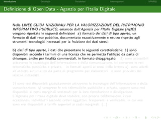 Introduzione Ontologie Vocabolari Interrogazioni SPARQL
Deﬁnizione di Open Data - Agenzia per l’Italia Digitale
Nelle LINEE GUIDA NAZIONALI PER LA VALORIZZAZIONE DEL PATRIMONIO
INFORMATIVO PUBBLICO, emanate dall’Agenzia per l’Italia Digitale (AgID)
vengono riportate le seguenti deﬁnizioni a) formato dei dati di tipo aperto, un
formato di dati reso pubblico, documentato esaustivamente e neutro rispetto agli
strumenti tecnologici necessari per la fruizione dei dati stessi;
b) dati di tipo aperto, i dati che presentano le seguenti caratteristiche: 1) sono
disponibili secondo i termini di una licenza che ne permetta l’utilizzo da parte di
chiunque, anche per ﬁnalit`a commerciali, in formato disaggregato; 2) sono accessibili
attraverso le tecnologie dell’informazione e della comunicazione, ivi comprese le reti
telematiche pubbliche e private, in formati aperti ai sensi della lettera a), sono adatti
all’utilizzo automatico da parte di programmi per elaboratori e sono provvisti dei
relativi metadati;
3) sono resi disponibili gratuitamente attraverso le tecnologie dell’informazione e della
comunicazione, ivi comprese le reti telematiche pubbliche e private, oppure sono resi
disponibili ai costi marginali sostenuti per la loro riproduzione e divulgazione.
L’Agenzia per l’Italia digitale deve stabilire, con propria deliberazione, i casi
eccezionali, individuati secondo criteri oggettivi, trasparenti e veriﬁcabili, in cui essi
sono resi disponibili a tariﬀe superiori ai costi marginali. [...]
 