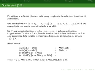 Introduzione Ontologie Vocabolari Interrogazioni SPARQL
Sostituzioni (1/2)
Per deﬁnire le soluzioni (risposte) delle query congiuntive introduciamo la nozione di
sostituzione.
Una sostituzione σ = [x1 → a1, . . . , xn → an] (x1, . . . , xn ∈ V , a1, . . . , an ∈ NI ) `e una
mappa ﬁnita che associa nomi di individui a variabili.
Sia T una formula atomica e σ = [x1 → a1, . . . , xn → an] una sostituzione.
L’applicazione Tσ di σ a T `e la formula atomica che si ottiene sostituendo in T ad
ogni occorrenza della variabile xi il corrispondente nome di individuo ai , per ogni
1 ≤ i ≤ n.
Alcuni esempi:
Male(x)[x → Bob] = Male(Bob)
Male(x)[y → Bob] = Male(x)
(x childOf y)[x → Alice] =
(x childOf y)[x → Alice, y → Elise] =
con x, y ∈ V , Male ∈ NC , childOf ∈ NP e Alice, Bob, Elise ∈ NI .
 