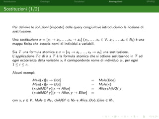 Introduzione Ontologie Vocabolari Interrogazioni SPARQL
Sostituzioni (1/2)
Per deﬁnire le soluzioni (risposte) delle query congiuntive introduciamo la nozione di
sostituzione.
Una sostituzione σ = [x1 → a1, . . . , xn → an] (x1, . . . , xn ∈ V , a1, . . . , an ∈ NI ) `e una
mappa ﬁnita che associa nomi di individui a variabili.
Sia T una formula atomica e σ = [x1 → a1, . . . , xn → an] una sostituzione.
L’applicazione Tσ di σ a T `e la formula atomica che si ottiene sostituendo in T ad
ogni occorrenza della variabile xi il corrispondente nome di individuo ai , per ogni
1 ≤ i ≤ n.
Alcuni esempi:
Male(x)[x → Bob] = Male(Bob)
Male(x)[y → Bob] = Male(x)
(x childOf y)[x → Alice] = Alice childOf y
(x childOf y)[x → Alice, y → Elise] =
con x, y ∈ V , Male ∈ NC , childOf ∈ NP e Alice, Bob, Elise ∈ NI .
 