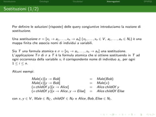 Introduzione Ontologie Vocabolari Interrogazioni SPARQL
Sostituzioni (1/2)
Per deﬁnire le soluzioni (risposte) delle query congiuntive introduciamo la nozione di
sostituzione.
Una sostituzione σ = [x1 → a1, . . . , xn → an] (x1, . . . , xn ∈ V , a1, . . . , an ∈ NI ) `e una
mappa ﬁnita che associa nomi di individui a variabili.
Sia T una formula atomica e σ = [x1 → a1, . . . , xn → an] una sostituzione.
L’applicazione Tσ di σ a T `e la formula atomica che si ottiene sostituendo in T ad
ogni occorrenza della variabile xi il corrispondente nome di individuo ai , per ogni
1 ≤ i ≤ n.
Alcuni esempi:
Male(x)[x → Bob] = Male(Bob)
Male(x)[y → Bob] = Male(x)
(x childOf y)[x → Alice] = Alice childOf y
(x childOf y)[x → Alice, y → Elise] = Alice childOf Elise
con x, y ∈ V , Male ∈ NC , childOf ∈ NP e Alice, Bob, Elise ∈ NI .
 