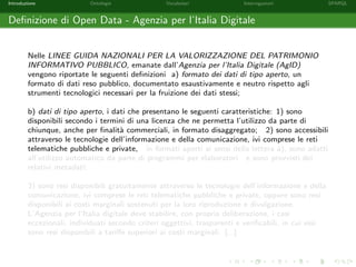 Introduzione Ontologie Vocabolari Interrogazioni SPARQL
Deﬁnizione di Open Data - Agenzia per l’Italia Digitale
Nelle LINEE GUIDA NAZIONALI PER LA VALORIZZAZIONE DEL PATRIMONIO
INFORMATIVO PUBBLICO, emanate dall’Agenzia per l’Italia Digitale (AgID)
vengono riportate le seguenti deﬁnizioni a) formato dei dati di tipo aperto, un
formato di dati reso pubblico, documentato esaustivamente e neutro rispetto agli
strumenti tecnologici necessari per la fruizione dei dati stessi;
b) dati di tipo aperto, i dati che presentano le seguenti caratteristiche: 1) sono
disponibili secondo i termini di una licenza che ne permetta l’utilizzo da parte di
chiunque, anche per ﬁnalit`a commerciali, in formato disaggregato; 2) sono accessibili
attraverso le tecnologie dell’informazione e della comunicazione, ivi comprese le reti
telematiche pubbliche e private, in formati aperti ai sensi della lettera a), sono adatti
all’utilizzo automatico da parte di programmi per elaboratori e sono provvisti dei
relativi metadati;
3) sono resi disponibili gratuitamente attraverso le tecnologie dell’informazione e della
comunicazione, ivi comprese le reti telematiche pubbliche e private, oppure sono resi
disponibili ai costi marginali sostenuti per la loro riproduzione e divulgazione.
L’Agenzia per l’Italia digitale deve stabilire, con propria deliberazione, i casi
eccezionali, individuati secondo criteri oggettivi, trasparenti e veriﬁcabili, in cui essi
sono resi disponibili a tariﬀe superiori ai costi marginali. [...]
 