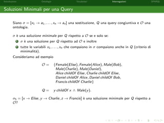Introduzione Ontologie Vocabolari Interrogazioni SPARQL
Soluzioni Minimali per una Query
Siano σ = [x1 → a1, . . . , xn → an] una sostituzione, Q una query congiuntiva e O una
ontologia.
σ `e una soluzione minimale per Q rispetto a O se e solo se:
1 σ `e una soluzione per Q rispetto ad O e inoltre
2 tutte le variabili x1, . . . , xn che compaiono in σ compaiono anche in Q (criterio di
minimalit`a).
Consideriamo ad esempio
O = {Female(Elise), Female(Alice), Male(Bob),
Male(Charlie), Male(Daniel),
Alice childOf Elise, Charlie childOf Elise,
Daniel childOf Alice, Daniel childOf Bob,
Francis childOf Charlie}
Q = y childOf x ∧ Male(y).
σ5 = [x → Elise, y → Charlie, z → Francis] `e una soluzione minimale per Q rispetto a
O?
 