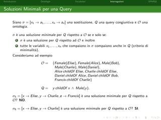 Introduzione Ontologie Vocabolari Interrogazioni SPARQL
Soluzioni Minimali per una Query
Siano σ = [x1 → a1, . . . , xn → an] una sostituzione, Q una query congiuntiva e O una
ontologia.
σ `e una soluzione minimale per Q rispetto a O se e solo se:
1 σ `e una soluzione per Q rispetto ad O e inoltre
2 tutte le variabili x1, . . . , xn che compaiono in σ compaiono anche in Q (criterio di
minimalit`a).
Consideriamo ad esempio
O = {Female(Elise), Female(Alice), Male(Bob),
Male(Charlie), Male(Daniel),
Alice childOf Elise, Charlie childOf Elise,
Daniel childOf Alice, Daniel childOf Bob,
Francis childOf Charlie}
Q = y childOf x ∧ Male(y).
σ5 = [x → Elise, y → Charlie, z → Francis] `e una soluzione minimale per Q rispetto a
O? NO.
σ6 = [x → Elise, y → Charlie] `e una soluzione minimale per Q rispetto a O? SI.
 