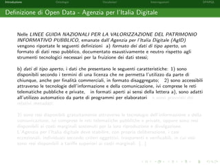 Introduzione Ontologie Vocabolari Interrogazioni SPARQL
Deﬁnizione di Open Data - Agenzia per l’Italia Digitale
Nelle LINEE GUIDA NAZIONALI PER LA VALORIZZAZIONE DEL PATRIMONIO
INFORMATIVO PUBBLICO, emanate dall’Agenzia per l’Italia Digitale (AgID)
vengono riportate le seguenti deﬁnizioni a) formato dei dati di tipo aperto, un
formato di dati reso pubblico, documentato esaustivamente e neutro rispetto agli
strumenti tecnologici necessari per la fruizione dei dati stessi;
b) dati di tipo aperto, i dati che presentano le seguenti caratteristiche: 1) sono
disponibili secondo i termini di una licenza che ne permetta l’utilizzo da parte di
chiunque, anche per ﬁnalit`a commerciali, in formato disaggregato; 2) sono accessibili
attraverso le tecnologie dell’informazione e della comunicazione, ivi comprese le reti
telematiche pubbliche e private, in formati aperti ai sensi della lettera a), sono adatti
all’utilizzo automatico da parte di programmi per elaboratori e sono provvisti dei
relativi metadati;
3) sono resi disponibili gratuitamente attraverso le tecnologie dell’informazione e della
comunicazione, ivi comprese le reti telematiche pubbliche e private, oppure sono resi
disponibili ai costi marginali sostenuti per la loro riproduzione e divulgazione.
L’Agenzia per l’Italia digitale deve stabilire, con propria deliberazione, i casi
eccezionali, individuati secondo criteri oggettivi, trasparenti e veriﬁcabili, in cui essi
sono resi disponibili a tariﬀe superiori ai costi marginali. [...]
 