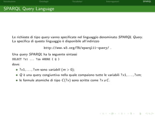 Introduzione Ontologie Vocabolari Interrogazioni SPARQL
SPARQL Query Language
Le richieste di tipo query vanno speciﬁcate nel linguaggio denominato SPARQL Query.
La speciﬁca di questo linguaggio `e disponibile all’indirizzo
http://www.w3.org/TR/sparql11-query/ .
Una query SPARQL ha la seguente sintassi
SELECT ?x1 ... ?xm WHERE { Q }
dove:
?x1, . . . , ?xm sono variabili (m > 0);
Q `e una query congiuntiva nella quale compaiono tutte le variabili ?x1, . . . , ?xm;
le formule atomiche di tipo C(?x) sono scritte come ?x a C.
 