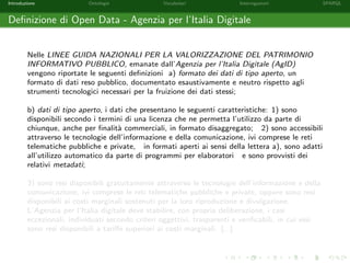 Introduzione Ontologie Vocabolari Interrogazioni SPARQL
Deﬁnizione di Open Data - Agenzia per l’Italia Digitale
Nelle LINEE GUIDA NAZIONALI PER LA VALORIZZAZIONE DEL PATRIMONIO
INFORMATIVO PUBBLICO, emanate dall’Agenzia per l’Italia Digitale (AgID)
vengono riportate le seguenti deﬁnizioni a) formato dei dati di tipo aperto, un
formato di dati reso pubblico, documentato esaustivamente e neutro rispetto agli
strumenti tecnologici necessari per la fruizione dei dati stessi;
b) dati di tipo aperto, i dati che presentano le seguenti caratteristiche: 1) sono
disponibili secondo i termini di una licenza che ne permetta l’utilizzo da parte di
chiunque, anche per ﬁnalit`a commerciali, in formato disaggregato; 2) sono accessibili
attraverso le tecnologie dell’informazione e della comunicazione, ivi comprese le reti
telematiche pubbliche e private, in formati aperti ai sensi della lettera a), sono adatti
all’utilizzo automatico da parte di programmi per elaboratori e sono provvisti dei
relativi metadati;
3) sono resi disponibili gratuitamente attraverso le tecnologie dell’informazione e della
comunicazione, ivi comprese le reti telematiche pubbliche e private, oppure sono resi
disponibili ai costi marginali sostenuti per la loro riproduzione e divulgazione.
L’Agenzia per l’Italia digitale deve stabilire, con propria deliberazione, i casi
eccezionali, individuati secondo criteri oggettivi, trasparenti e veriﬁcabili, in cui essi
sono resi disponibili a tariﬀe superiori ai costi marginali. [...]
 